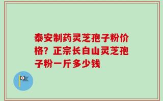 泰安制药灵芝孢子粉价格？正宗长白山灵芝孢子粉一斤多少钱