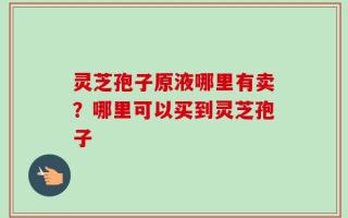 灵芝孢子原液哪里有卖？哪里可以买到灵芝孢子