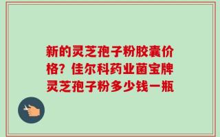 新的灵芝孢子粉胶囊价格？佳尔科药业菌宝牌灵芝孢子粉多少钱一瓶
