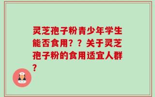 灵芝孢子粉青少年学生能否食用？？关于灵芝孢子粉的食用适宜人群？
