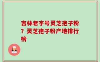 吉林老字号灵芝孢子粉？灵芝孢子粉产地排行榜
