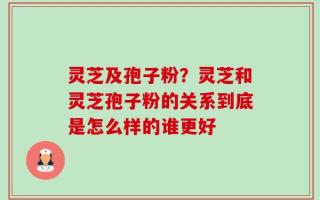 灵芝及孢子粉？灵芝和灵芝孢子粉的关系到底是怎么样的谁更好