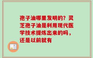孢子油哪里发明的？灵芝孢子油是利用现代医学技术提炼出来的吗，还是以前就有