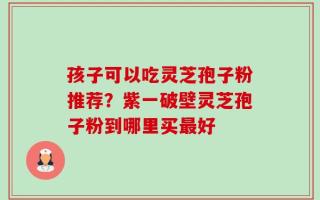 孩子可以吃灵芝孢子粉推荐？紫一破壁灵芝孢子粉到哪里买最好