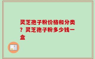 灵芝孢子粉价格和分类？灵芝孢子粉多少钱一盒