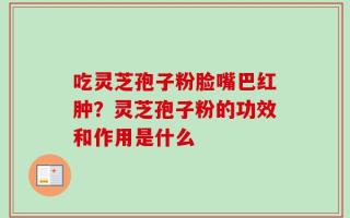 吃灵芝孢子粉脸嘴巴红肿？灵芝孢子粉的功效和作用是什么