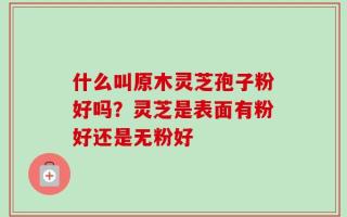 什么叫原木灵芝孢子粉好吗？灵芝是表面有粉好还是无粉好