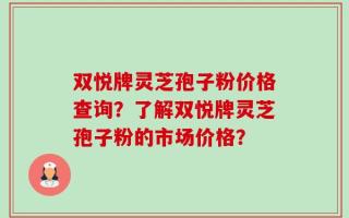 双悦牌灵芝孢子粉价格查询？了解双悦牌灵芝孢子粉的市场价格？