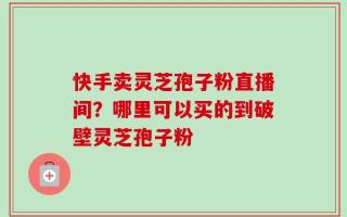 快手卖灵芝孢子粉直播间？哪里可以买的到破壁灵芝孢子粉