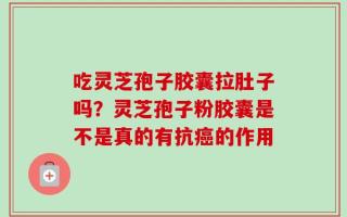 吃灵芝孢子胶囊拉肚子吗？灵芝孢子粉胶囊是不是真的有抗癌的作用