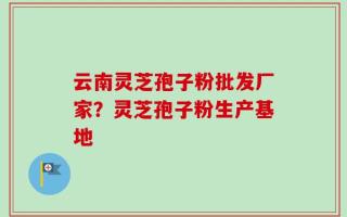 云南灵芝孢子粉批发厂家？灵芝孢子粉生产基地