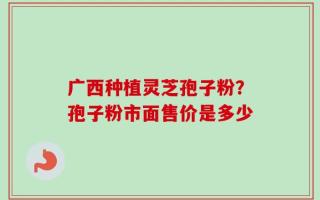 广西种植灵芝孢子粉？孢子粉市面售价是多少