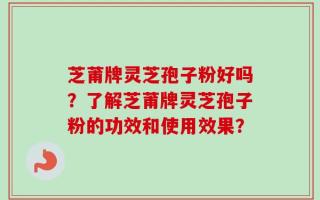 芝莆牌灵芝孢子粉好吗？了解芝莆牌灵芝孢子粉的功效和使用效果？