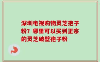 深圳电视购物灵芝孢子粉？哪里可以买到正宗的灵芝破壁孢子粉
