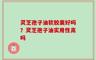 灵芝孢子油软胶囊好吗？灵芝孢子油实用性高吗