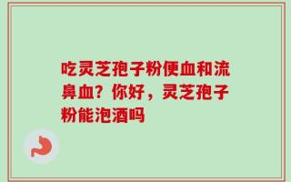 吃灵芝孢子粉便血和流鼻血？你好，灵芝孢子粉能泡酒吗