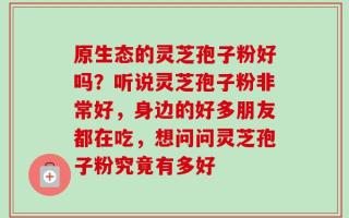 原生态的灵芝孢子粉好吗？听说灵芝孢子粉非常好，身边的好多朋友都在吃，想问问灵芝孢子粉究竟有多好