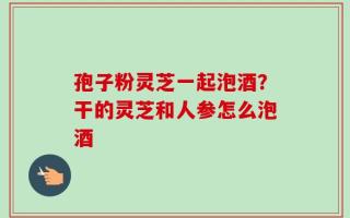孢子粉灵芝一起泡酒？干的灵芝和人参怎么泡酒