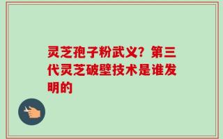 灵芝孢子粉武义？第三代灵芝破壁技术是谁发明的