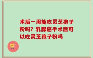 术后一周能吃灵芝孢子粉吗？乳腺癌手术后可以吃灵芝孢子粉吗
