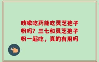 咳嗽吃药能吃灵芝孢子粉吗？三七和灵芝孢子粉一起吃，真的有用吗