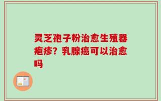 灵芝孢子粉治愈生殖器疱疹？乳腺癌可以治愈吗