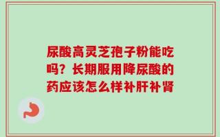 尿酸高灵芝孢子粉能吃吗？长期服用降尿酸的药应该怎么样补肝补肾