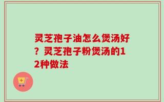 灵芝孢子油怎么煲汤好？灵芝孢子粉煲汤的12种做法