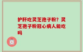 护肝吃灵芝孢子粉？灵芝孢子粉冠心病人能吃吗
