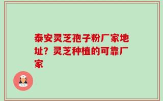 泰安灵芝孢子粉厂家地址？灵芝种植的可靠厂家
