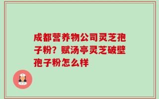 成都营养物公司灵芝孢子粉？赋汤亭灵芝破壁孢子粉怎么样