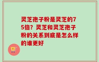 灵芝孢子粉是灵芝的75倍？灵芝和灵芝孢子粉的关系到底是怎么样的谁更好