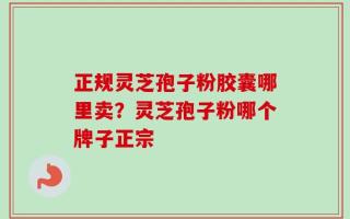 正规灵芝孢子粉胶囊哪里卖？灵芝孢子粉哪个牌子正宗