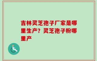 吉林灵芝孢子厂家是哪里生产？灵芝孢子粉哪里产