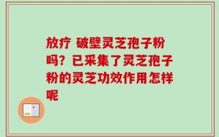 放疗 破壁灵芝孢子粉吗？已采集了灵芝孢子粉的灵芝功效作用怎样呢