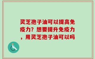 灵芝孢子油可以提高免疫力？想要提升免疫力，用灵芝孢子油可以吗