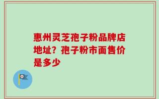 惠州灵芝孢子粉品牌店地址？孢子粉市面售价是多少