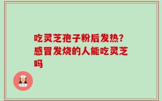 吃灵芝孢子粉后发热？感冒发烧的人能吃灵芝吗