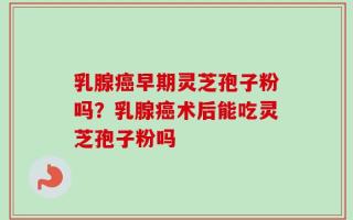 乳腺癌早期灵芝孢子粉吗？乳腺癌术后能吃灵芝孢子粉吗