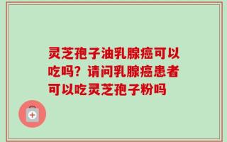 灵芝孢子油乳腺癌可以吃吗？请问乳腺癌患者可以吃灵芝孢子粉吗