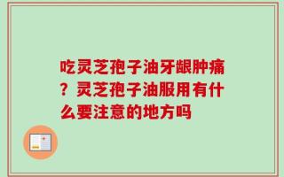 吃灵芝孢子油牙龈肿痛？灵芝孢子油服用有什么要注意的地方吗