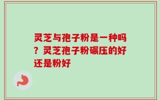 灵芝与孢子粉是一种吗？灵芝孢子粉碾压的好还是粉好