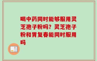 喝中药同时能够服用灵芝孢子粉吗？灵芝孢子粉和胃复春能同时服用吗