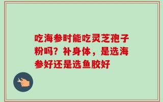 吃海参时能吃灵芝孢子粉吗？补身体，是选海参好还是选鱼胶好