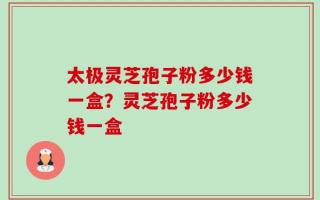 太极灵芝孢子粉多少钱一盒？灵芝孢子粉多少钱一盒