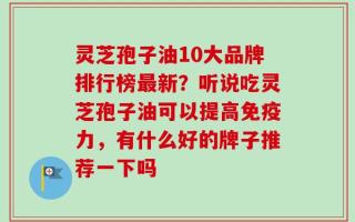 灵芝孢子油10大品牌排行榜最新？听说吃灵芝孢子油可以提高免疫力，有什么好的牌子推荐一下吗