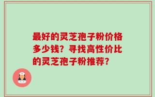 最好的灵芝孢子粉价格多少钱？寻找高性价比的灵芝孢子粉推荐？