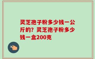 灵芝孢子粉多少钱一公斤的？灵芝孢子粉多少钱一盒200克
