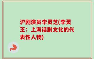 沪剧演员李灵芝(李灵芝：上海话剧文化的代表性人物)
