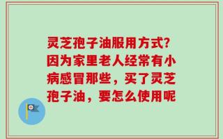 灵芝孢子油服用方式？因为家里老人经常有小病感冒那些，买了灵芝孢子油，要怎么使用呢